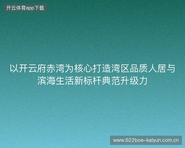 以开云府赤湾为核心打造湾区品质人居与滨海生活新标杆典范升级力